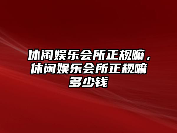 休閑娛樂(lè )會(huì )所正規嘛，休閑娛樂(lè )會(huì )所正規嘛多少錢(qián)