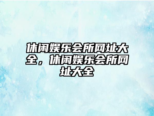 休閑娛樂(lè )會(huì )所網(wǎng)址大全，休閑娛樂(lè )會(huì )所網(wǎng)址大全