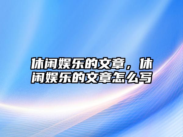 休閑娛樂(lè )的文章，休閑娛樂(lè )的文章怎么寫(xiě)