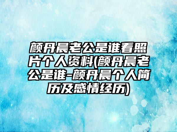 顏丹晨老公是誰(shuí)看照片個(gè)人資料(顏丹晨老公是誰(shuí)-顏丹晨個(gè)人簡(jiǎn)歷及感情經(jīng)歷)