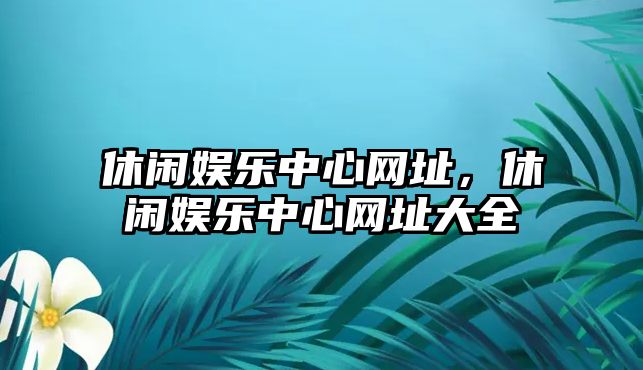 休閑娛樂(lè )中心網(wǎng)址，休閑娛樂(lè )中心網(wǎng)址大全