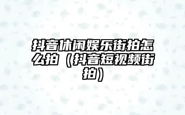 抖音休閑娛樂(lè )街拍怎么拍（抖音短視頻街拍）