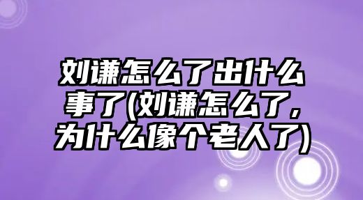 劉謙怎么了出什么事了(劉謙怎么了,為什么像個(gè)老人了)