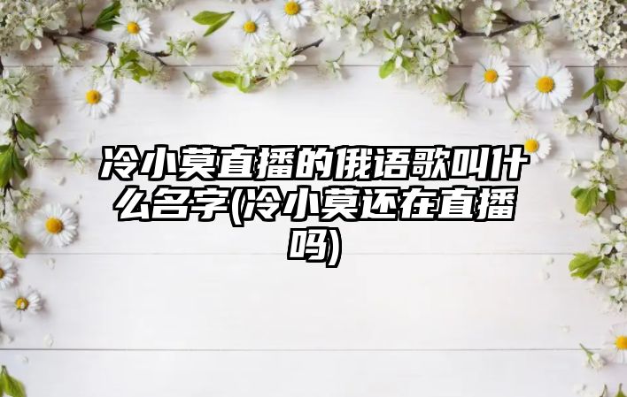 冷小莫直播的俄語(yǔ)歌叫什么名字(冷小莫還在直播嗎)