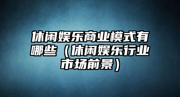 休閑娛樂(lè )商業(yè)模式有哪些（休閑娛樂(lè )行業(yè)市場(chǎng)前景）