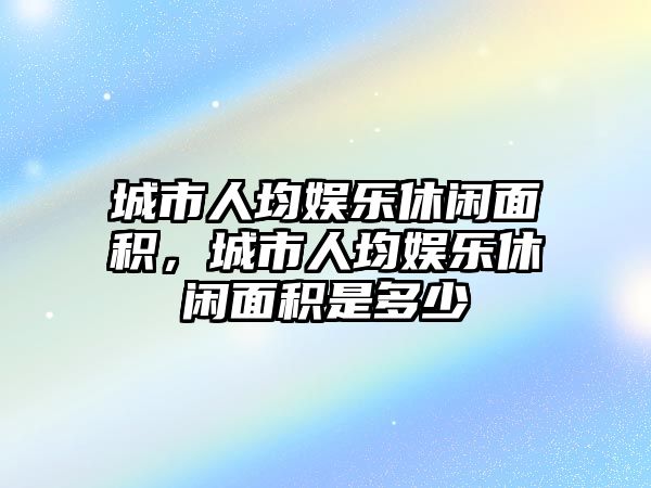 城市人均娛樂(lè )休閑面積，城市人均娛樂(lè )休閑面積是多少