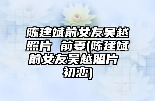 陳建斌前女友吳越照片 前妻(陳建斌前女友吳越照片 初戀)