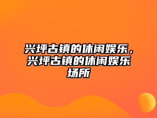 興坪古鎮的休閑娛樂(lè )，興坪古鎮的休閑娛樂(lè )場(chǎng)所