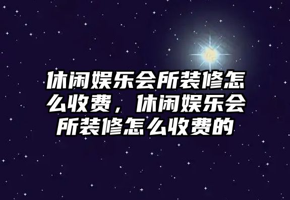 休閑娛樂(lè )會(huì )所裝修怎么收費，休閑娛樂(lè )會(huì )所裝修怎么收費的