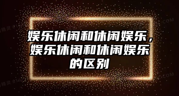 娛樂(lè )休閑和休閑娛樂(lè )，娛樂(lè )休閑和休閑娛樂(lè )的區別