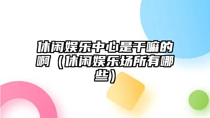 休閑娛樂(lè )中心是干嘛的?。ㄐ蓍e娛樂(lè )場(chǎng)所有哪些）