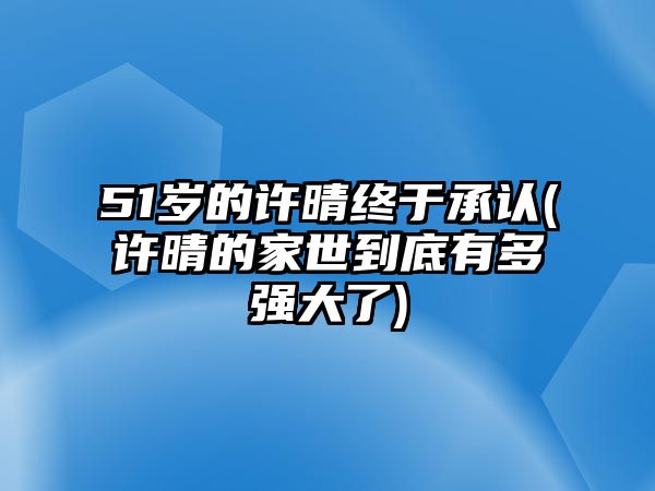 51歲的許晴終于承認(許晴的家世到底有多強大了)