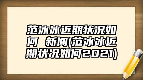 范冰冰近期狀況如何 新聞(范冰冰近期狀況如何2021)