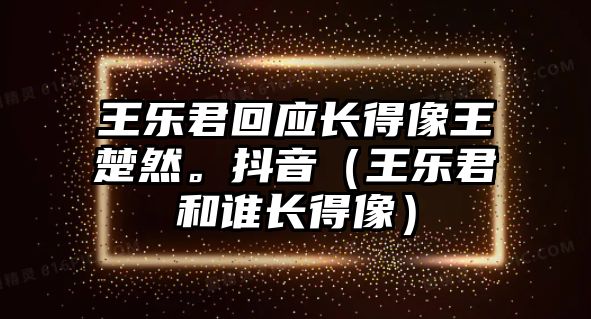 王樂(lè )君回應長(cháng)得像王楚然。抖音（王樂(lè )君和誰(shuí)長(cháng)得像）