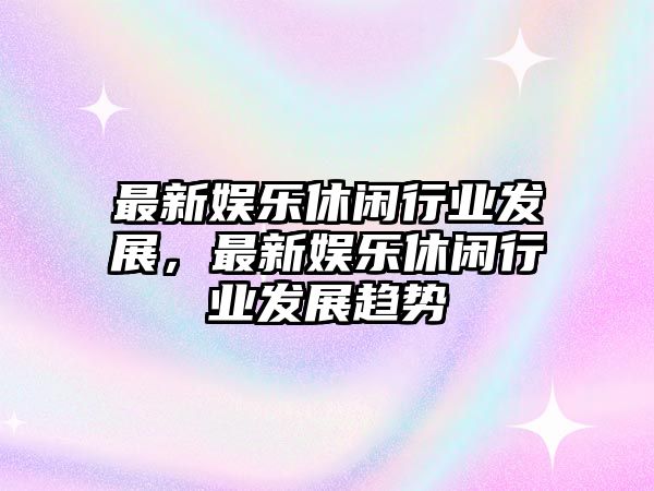 最新娛樂(lè )休閑行業(yè)發(fā)展，最新娛樂(lè )休閑行業(yè)發(fā)展趨勢