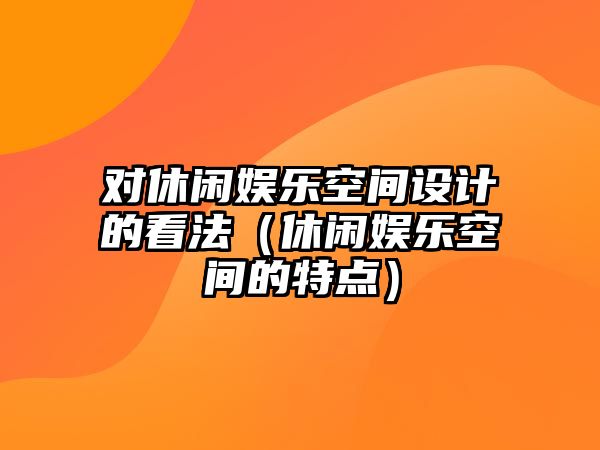 對休閑娛樂(lè )空間設計的看法（休閑娛樂(lè )空間的特點(diǎn)）