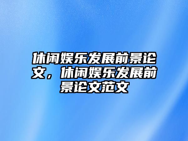 休閑娛樂(lè )發(fā)展前景論文，休閑娛樂(lè )發(fā)展前景論文范文