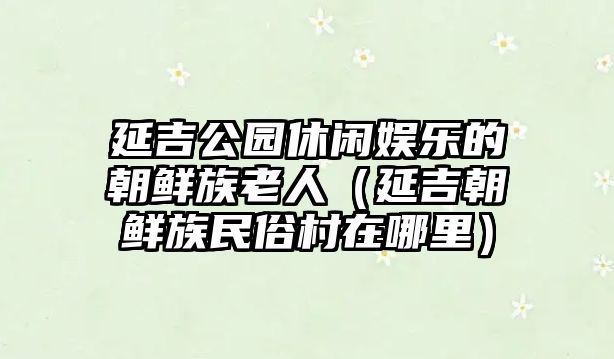 延吉公園休閑娛樂(lè )的朝鮮族老人（延吉朝鮮族民俗村在哪里）