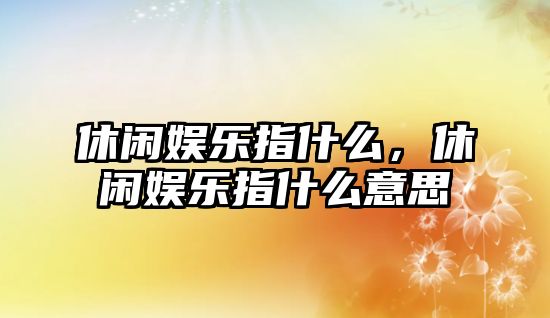 休閑娛樂(lè )指什么，休閑娛樂(lè )指什么意思