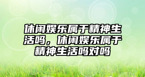 休閑娛樂(lè )屬于精神生活嗎，休閑娛樂(lè )屬于精神生活嗎對嗎