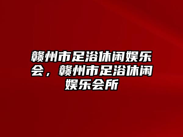 贛州市足浴休閑娛樂(lè )會(huì )，贛州市足浴休閑娛樂(lè )會(huì )所