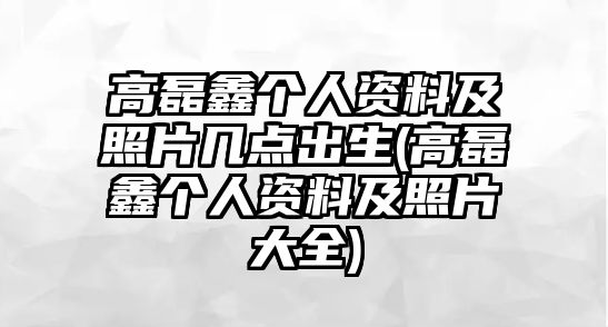 高磊鑫個(gè)人資料及照片幾點(diǎn)出生(高磊鑫個(gè)人資料及照片大全)