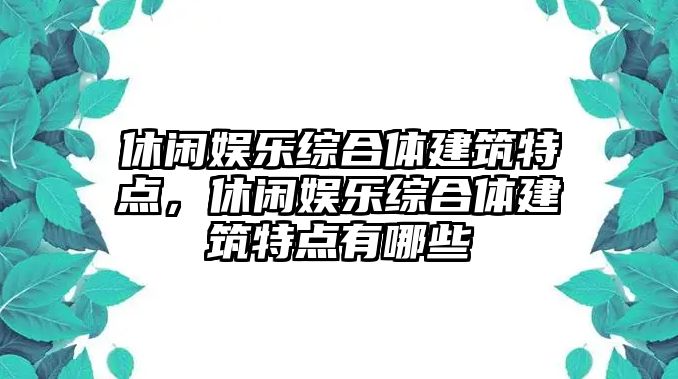 休閑娛樂(lè )綜合體建筑特點(diǎn)，休閑娛樂(lè )綜合體建筑特點(diǎn)有哪些