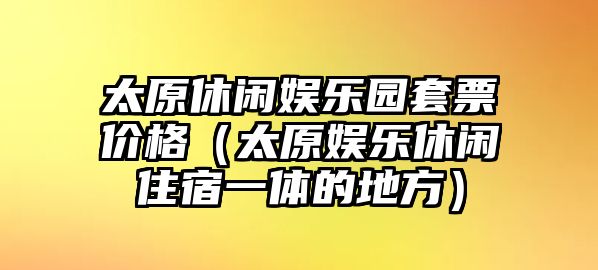 太原休閑娛樂(lè )園套票價(jià)格（太原娛樂(lè )休閑住宿一體的地方）