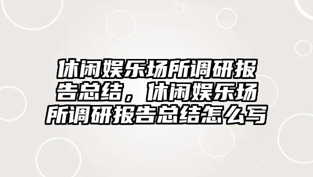 休閑娛樂(lè )場(chǎng)所調研報告總結，休閑娛樂(lè )場(chǎng)所調研報告總結怎么寫(xiě)