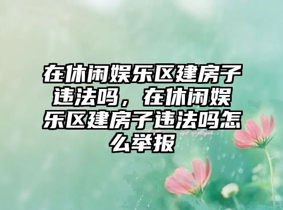 在休閑娛樂(lè )區建房子違法嗎，在休閑娛樂(lè )區建房子違法嗎怎么舉報