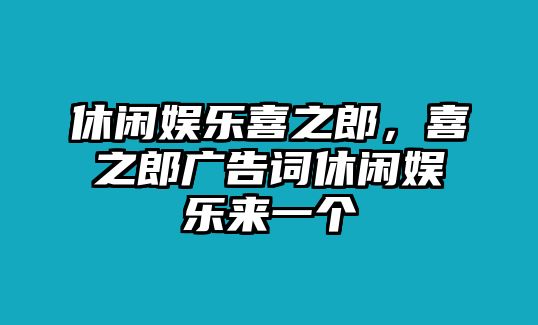 休閑娛樂(lè )喜之郎，喜之郎廣告詞休閑娛樂(lè )來(lái)一個(gè)