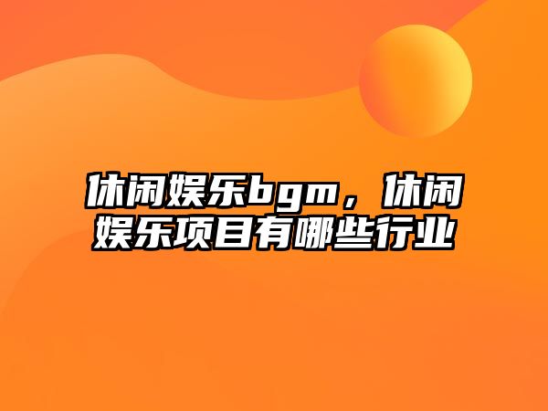 休閑娛樂(lè )bgm，休閑娛樂(lè )項目有哪些行業(yè)