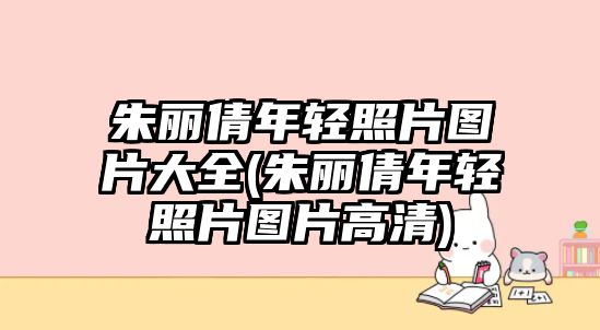 朱麗倩年輕照片圖片大全(朱麗倩年輕照片圖片高清)