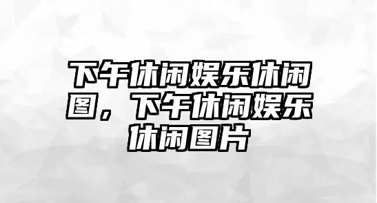 下午休閑娛樂(lè )休閑圖，下午休閑娛樂(lè )休閑圖片