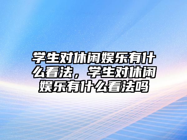 學(xué)生對休閑娛樂(lè )有什么看法，學(xué)生對休閑娛樂(lè )有什么看法嗎