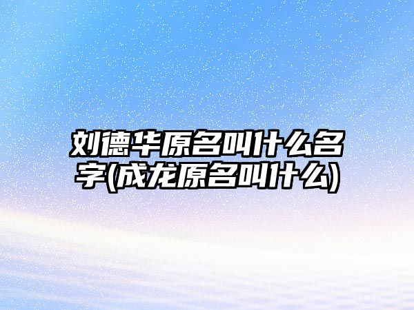 劉德華原名叫什么名字(成龍原名叫什么)