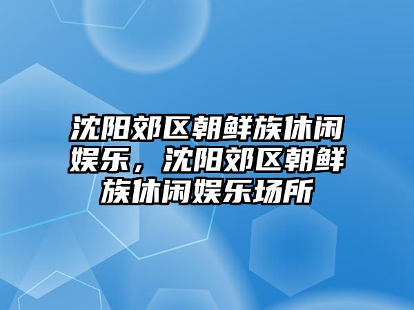 沈陽(yáng)郊區朝鮮族休閑娛樂(lè )，沈陽(yáng)郊區朝鮮族休閑娛樂(lè )場(chǎng)所