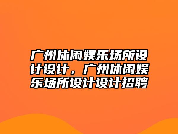 廣州休閑娛樂(lè )場(chǎng)所設計設計，廣州休閑娛樂(lè )場(chǎng)所設計設計招聘