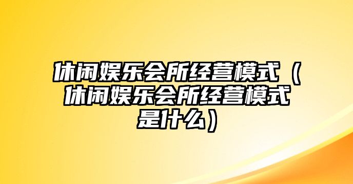 休閑娛樂(lè )會(huì )所經(jīng)營(yíng)模式（休閑娛樂(lè )會(huì )所經(jīng)營(yíng)模式是什么）