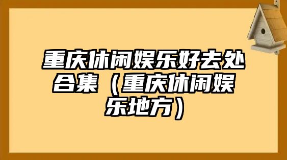 重慶休閑娛樂(lè )好去處合集（重慶休閑娛樂(lè )地方）