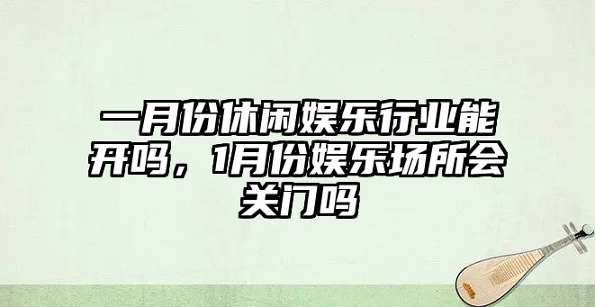 一月份休閑娛樂(lè )行業(yè)能開(kāi)嗎，1月份娛樂(lè )場(chǎng)所會(huì )關(guān)門(mén)嗎