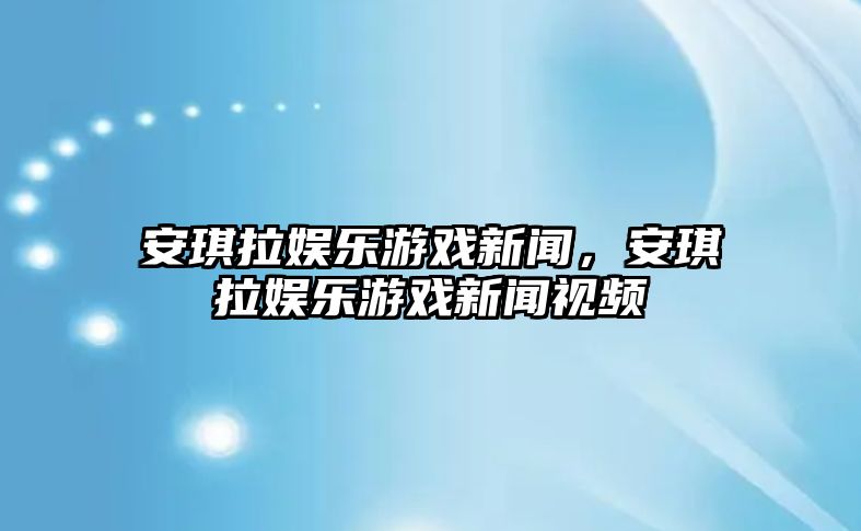 安琪拉娛樂(lè )游戲新聞，安琪拉娛樂(lè )游戲新聞視頻