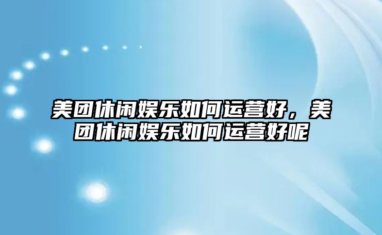 美團休閑娛樂(lè )如何運營(yíng)好，美團休閑娛樂(lè )如何運營(yíng)好呢