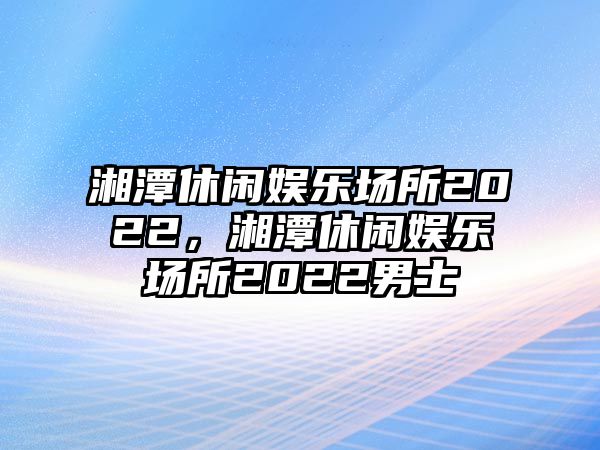 湘潭休閑娛樂(lè )場(chǎng)所2022，湘潭休閑娛樂(lè )場(chǎng)所2022男士