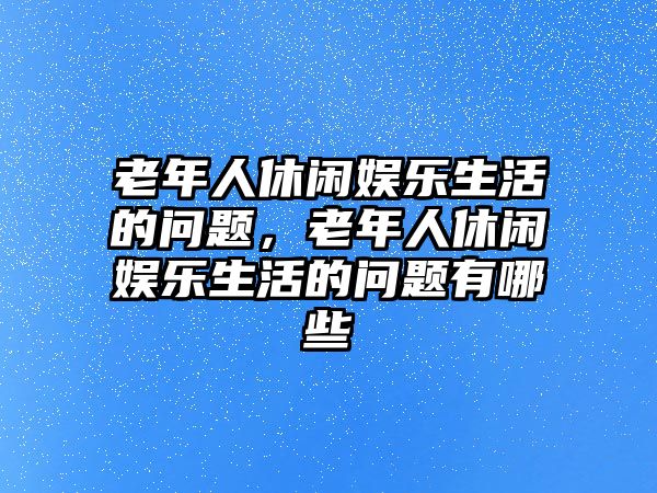 老年人休閑娛樂(lè )生活的問(wèn)題，老年人休閑娛樂(lè )生活的問(wèn)題有哪些