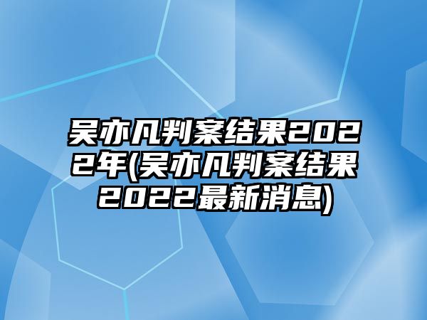 吳亦凡判案結果2022年(吳亦凡判案結果2022最新消息)