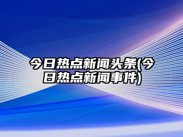 今日熱點(diǎn)新聞頭條(今日熱點(diǎn)新聞事件)