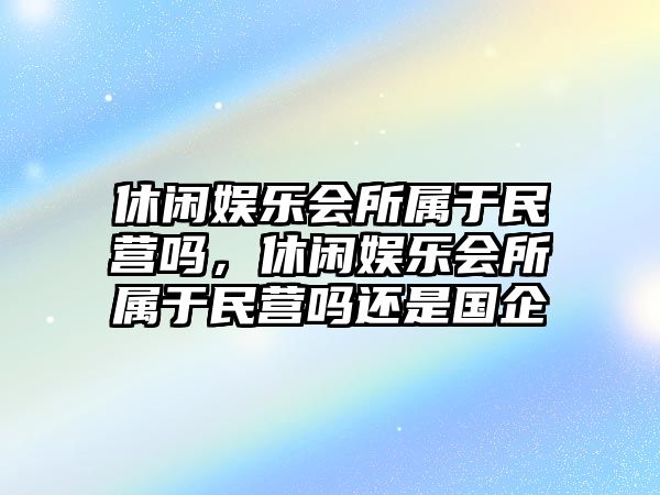 休閑娛樂(lè )會(huì )所屬于民營(yíng)嗎，休閑娛樂(lè )會(huì )所屬于民營(yíng)嗎還是國企