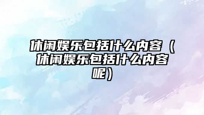 休閑娛樂(lè )包括什么內容（休閑娛樂(lè )包括什么內容呢）