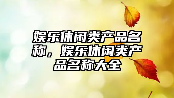 娛樂(lè )休閑類(lèi)產(chǎn)品名稱(chēng)，娛樂(lè )休閑類(lèi)產(chǎn)品名稱(chēng)大全